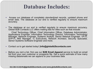 Database Includes:
 Access our database of completely standardized records, updated phone and
email data. The database at our end is verified regularly to ensure maximum
accuracy.
 The database at our end is verified regularly to ensure maximum accuracy.
Global B2B Contacts LLC offers mailing lists for titles such as that include:
Chief Technology Officer, Chief Information Officer, Database Administrator,
Applications Engineer, Information Technology Director, Information Technology
Manager, Network Engineer, Systems Analyst, Senior Network Engineer, VP-IT,
SVP-IT, MIS Manager, IT Executives, Network Architect, Security Specialist,
Senior Systems Software Engineer and more.
 Contact us to get started today! |info@globalb2bcontacts.com
 Before you rent a list, first use our B2B Email Append service to build an email
list from your own customer or prospects file. Get a quick estimate of how many
missing data/emails we can append to your business data
816-286-4114|info@globalb2bcontacts.com| www.globalb2bcontacts.com
 