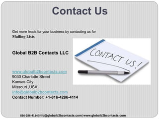 Contact Us
Get more leads for your business by contacting us for
Mailing Lists
Global B2B Contacts LLC
www.globalb2bcontacts.com
9030 Charlotte Street
Kansas City
Missouri ,USA
info@globalb2bcontacts.com
Contact Number: +1-816-4286-4114
816-286-4114|info@globalb2bcontacts.com| www.globalb2bcontacts.com
 