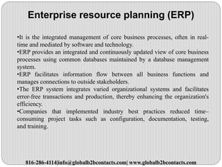Enterprise resource planning (ERP)
•It is the integrated management of core business processes, often in real-
time and mediated by software and technology.
•ERP provides an integrated and continuously updated view of core business
processes using common databases maintained by a database management
system.
•ERP facilitates information flow between all business functions and
manages connections to outside stakeholders.
•The ERP system integrates varied organizational systems and facilitates
error-free transactions and production, thereby enhancing the organization's
efficiency.
•Companies that implemented industry best practices reduced time–
consuming project tasks such as configuration, documentation, testing,
and training.
816-286-4114|info@globalb2bcontacts.com| www.globalb2bcontacts.com
 