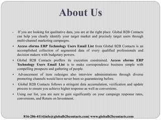 About Us
 If you are looking for qualitative data, you are at the right place. Global B2B Contacts
can help you clearly identify your target market and precisely target users through
multi-channel marketing campaigns.
 Access eforms ERP Technology Users Email List from Global B2B Contacts is an
accomplished collection of segmented data of every qualified professionals and
decision makers with budgetary powers.
 Global B2B Contacts proffers its execution constrained. Access eforms ERP
Technology Users Email List is to make correspondence business simple with
compelling prospects and gathering of people.
 Advancement of item redesigns also interview administrations through diverse
promoting channels would have never been so guaranteeing before.
 Global B2B Contacts follows a stringent data accumulation, verification and update
process to ensure you achieve higher response as well as conversions.
 Using our list, you are sure to gain significantly on your campaign response rates,
conversions, and Return on Investment.
816-286-4114|info@globalb2bcontacts.com| www.globalb2bcontacts.com
 