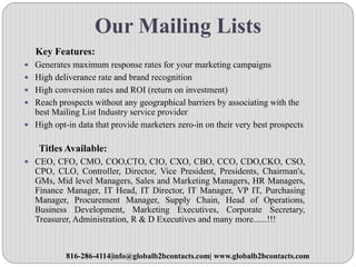 Our Mailing Lists
Key Features:
 Generates maximum response rates for your marketing campaigns
 High deliverance rate and brand recognition
 High conversion rates and ROI (return on investment)
 Reach prospects without any geographical barriers by associating with the
best Mailing List Industry service provider
 High opt-in data that provide marketers zero-in on their very best prospects
Titles Available:
 CEO, CFO, CMO, COO,CTO, CIO, CXO, CBO, CCO, CDO,CKO, CSO,
CPO, CLO, Controller, Director, Vice President, Presidents, Chairman's,
GMs, Mid level Managers, Sales and Marketing Managers, HR Managers,
Finance Manager, IT Head, IT Director, IT Manager, VP IT, Purchasing
Manager, Procurement Manager, Supply Chain, Head of Operations,
Business Development, Marketing Executives, Corporate Secretary,
Treasurer, Administration, R & D Executives and many more......!!!
816-286-4114|info@globalb2bcontacts.com| www.globalb2bcontacts.com
 