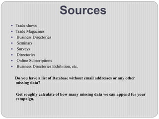 Sources
 Trade shows
 Trade Magazines
 Business Directories
 Seminars
 Surveys
 Directories
 Online Subscriptions
 Business Directories Exhibition, etc.
Do you have a list of Database without email addresses or any other
missing data?
Get roughly calculate of how many missing data we can append for your
campaign.
 