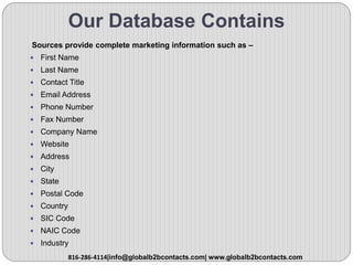 Our Database Contains
Sources provide complete marketing information such as –
 First Name
 Last Name
 Contact Title
 Email Address
 Phone Number
 Fax Number
 Company Name
 Website
 Address
 City
 State
 Postal Code
 Country
 SIC Code
 NAIC Code
 Industry
816-286-4114|info@globalb2bcontacts.com| www.globalb2bcontacts.com
 