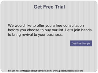 Get Free Trial
We would like to offer you a free consultation
before you choose to buy our list. Let's join hands
to bring revival to your business.
816-286-4114|info@globalb2bcontacts.com| www.globalb2bcontacts.com
Get Free Sample
 