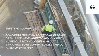 SAFETY AT YOUR FINGERTIPS
APL PRIDES ITSELF ON SAFETY AND BECAUSE
OF THIS, WE HAVE INVESTED HEAVILY INTO
NUMEROUS TECHNOLOGIES AIMED AT
IMPROVING BOTH OUR EMPLOYEES AND OUR
CUSTOMER’S SAFETY.
 