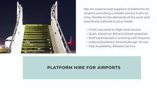 PLATFORM HIRE FOR AIRPORTS
We are experienced suppliers of platforms for
airports, providing a reliable service that’s on
time, flexible to the demands of the work and
specifically-tailored to your needs.
• From Low-level to High-level Access
• Quiet, Electrical, Bifuel & Diesel-powered
• Staff experienced in working with Airports
• Indoors/Outdoors, Smooth/Rough Terrain
• Fast Availability, Reliable Service
 