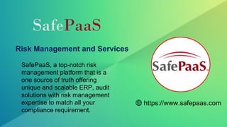 Risk Management and Services
SafePaaS, a top-notch risk
management platform that is a
one source of truth offering
unique and scalable ERP, audit
solutions with risk management
expertise to match all your
compliance requirement.
https://www.safepaas.com
SafePaaS
 