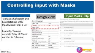 Controlling input with Masks
Design View Input Masks Help
To make a Consistent and
Easy Database Entry
Input Masks Helps a lot
Example- To make
accurate Entry of Phone
number in IS Format
 