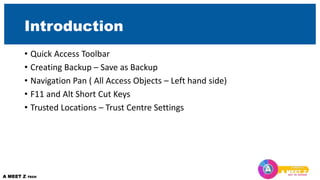 Introduction
• Quick Access Toolbar
• Creating Backup – Save as Backup
• Navigation Pan ( All Access Objects – Left hand side)
• F11 and Alt Short Cut Keys
• Trusted Locations – Trust Centre Settings
 