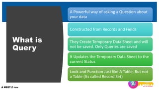 What is
Query
A Powerful way of asking a Question about
your data
Constructed from Records and Fields
They Create Temporary Data Sheet and will
not be saved. Only Queries are saved
It Updates the Temporary Data Sheet to the
current Status
Look and Function Just like A Table, But not
a Table (Its called Record Set)
 
