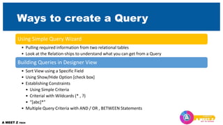 Ways to create a Query
Using Simple Query Wizard
• Pulling required information from two relational tables
• Look at the Relation-ships to understand what you can get from a Query
Building Queries in Designer View
• Sort View using a Specific Field
• Using Show/Hide Option [check box]
• Establishing Constraints
• Using Simple Criteria
• Criterial with Wildcards (* , ?)
• “[abc]*”
• Multiple Query Criteria with AND / OR , BETWEEN Statements
 