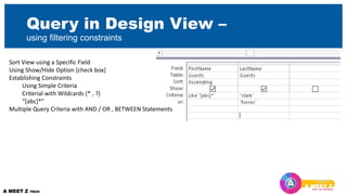 Query in Design View –
using filtering constraints
Sort View using a Specific Field
Using Show/Hide Option [check box]
Establishing Constraints
Using Simple Criteria
Criterial with Wildcards (* , ?)
“[abc]*”
Multiple Query Criteria with AND / OR , BETWEEN Statements
 