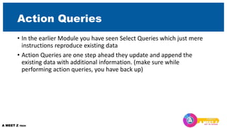 Action Queries
• In the earlier Module you have seen Select Queries which just mere
instructions reproduce existing data
• Action Queries are one step ahead they update and append the
existing data with additional information. (make sure while
performing action queries, you have back up)
 
