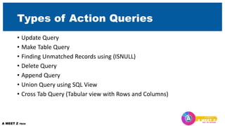 Types of Action Queries
• Update Query
• Make Table Query
• Finding Unmatched Records using (ISNULL)
• Delete Query
• Append Query
• Union Query using SQL View
• Cross Tab Query (Tabular view with Rows and Columns)
 