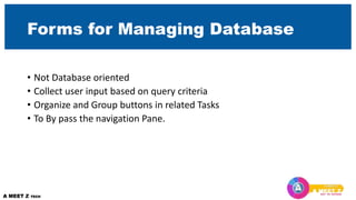 Forms for Managing Database
• Not Database oriented
• Collect user input based on query criteria
• Organize and Group buttons in related Tasks
• To By pass the navigation Pane.
 