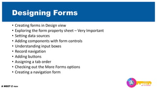 Designing Forms
• Creating forms in Design view
• Exploring the form property sheet – Very Important
• Setting data sources
• Adding components with form controls
• Understanding input boxes
• Record navigation
• Adding buttons
• Assigning a tab order
• Checking out the More Forms options
• Creating a navigation form
 