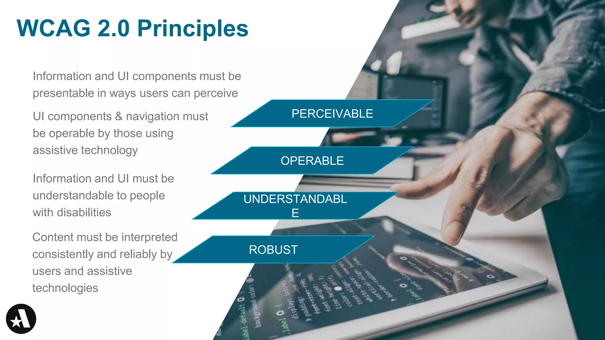 Information and UI components must be
presentable in ways users can perceive
WCAG 2.0 Principles
UI components & navigation must
be operable by those using
assistive technology
Information and UI must be
understandable to people
with disabilities
Content must be interpreted
consistently and reliably by
users and assistive
technologies
UNDERSTANDABL
E
OPERABLE
PERCEIVABLE
ROBUST
 