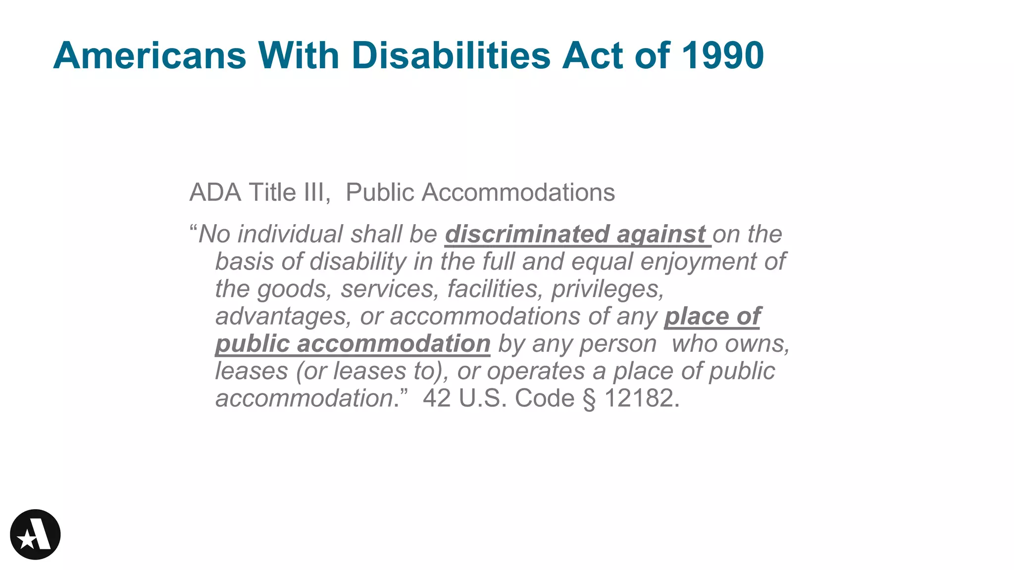 Americans With Disabilities Act of 1990
ADA Title III, Public Accommodations
“No individual shall be discriminated against on the
basis of disability in the full and equal enjoyment of
the goods, services, facilities, privileges,
advantages, or accommodations of any place of
public accommodation by any person who owns,
leases (or leases to), or operates a place of public
accommodation.” 42 U.S. Code § 12182.
 
