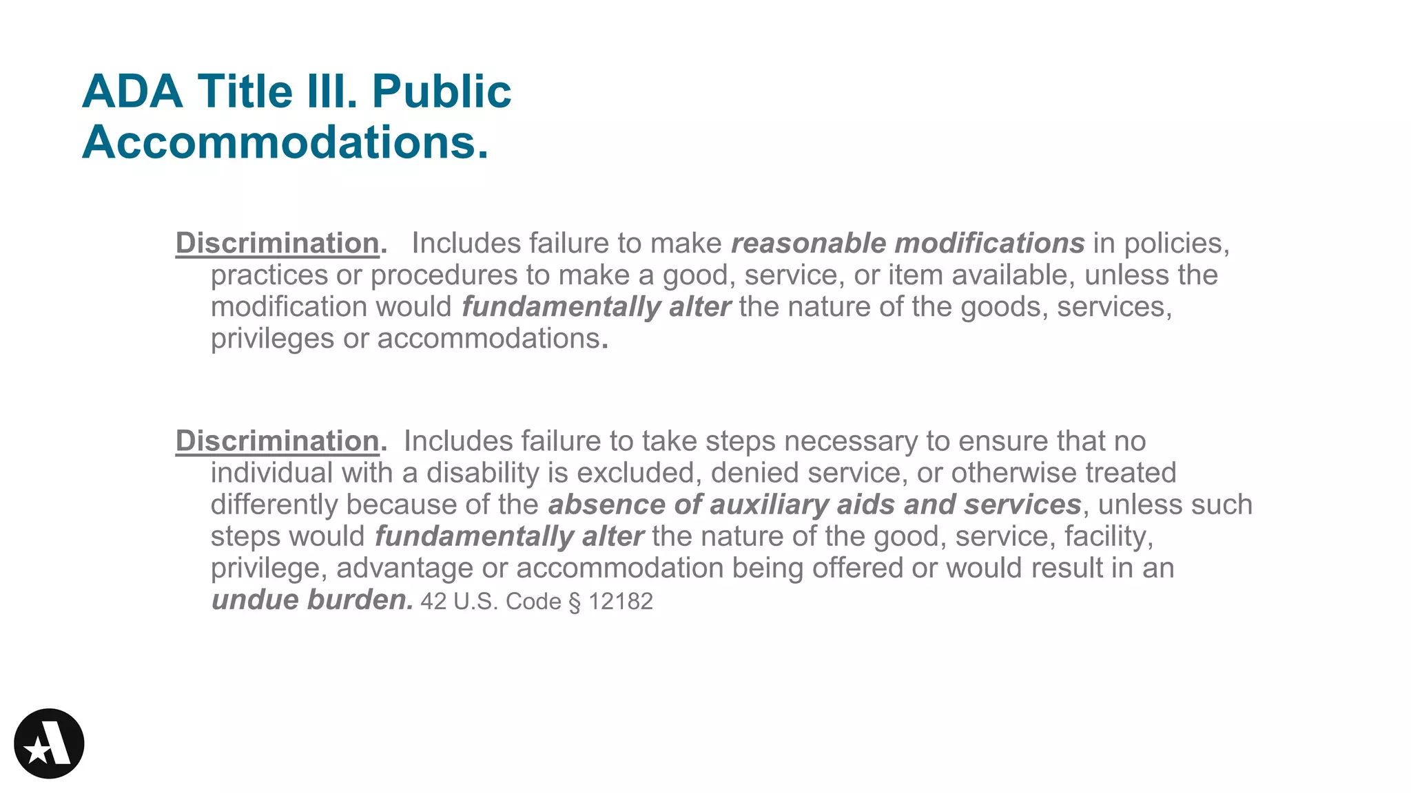 ADA Title III. Public
Accommodations.
Discrimination. Includes failure to make reasonable modifications in policies,
practices or procedures to make a good, service, or item available, unless the
modification would fundamentally alter the nature of the goods, services,
privileges or accommodations.
Discrimination. Includes failure to take steps necessary to ensure that no
individual with a disability is excluded, denied service, or otherwise treated
differently because of the absence of auxiliary aids and services, unless such
steps would fundamentally alter the nature of the good, service, facility,
privilege, advantage or accommodation being offered or would result in an
undue burden. 42 U.S. Code § 12182
 