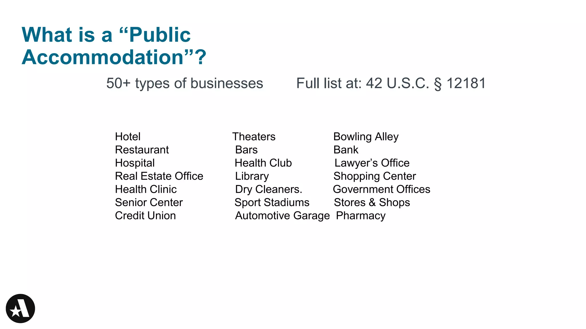 What is a “Public
Accommodation”?
50+ types of businesses Full list at: 42 U.S.C. § 12181
Hotel Theaters Bowling Alley
Restaurant Bars Bank
Hospital Health Club Lawyer’s Office
Real Estate Office Library Shopping Center
Health Clinic Dry Cleaners. Government Offices
Senior Center Sport Stadiums Stores & Shops
Credit Union Automotive Garage Pharmacy
 
