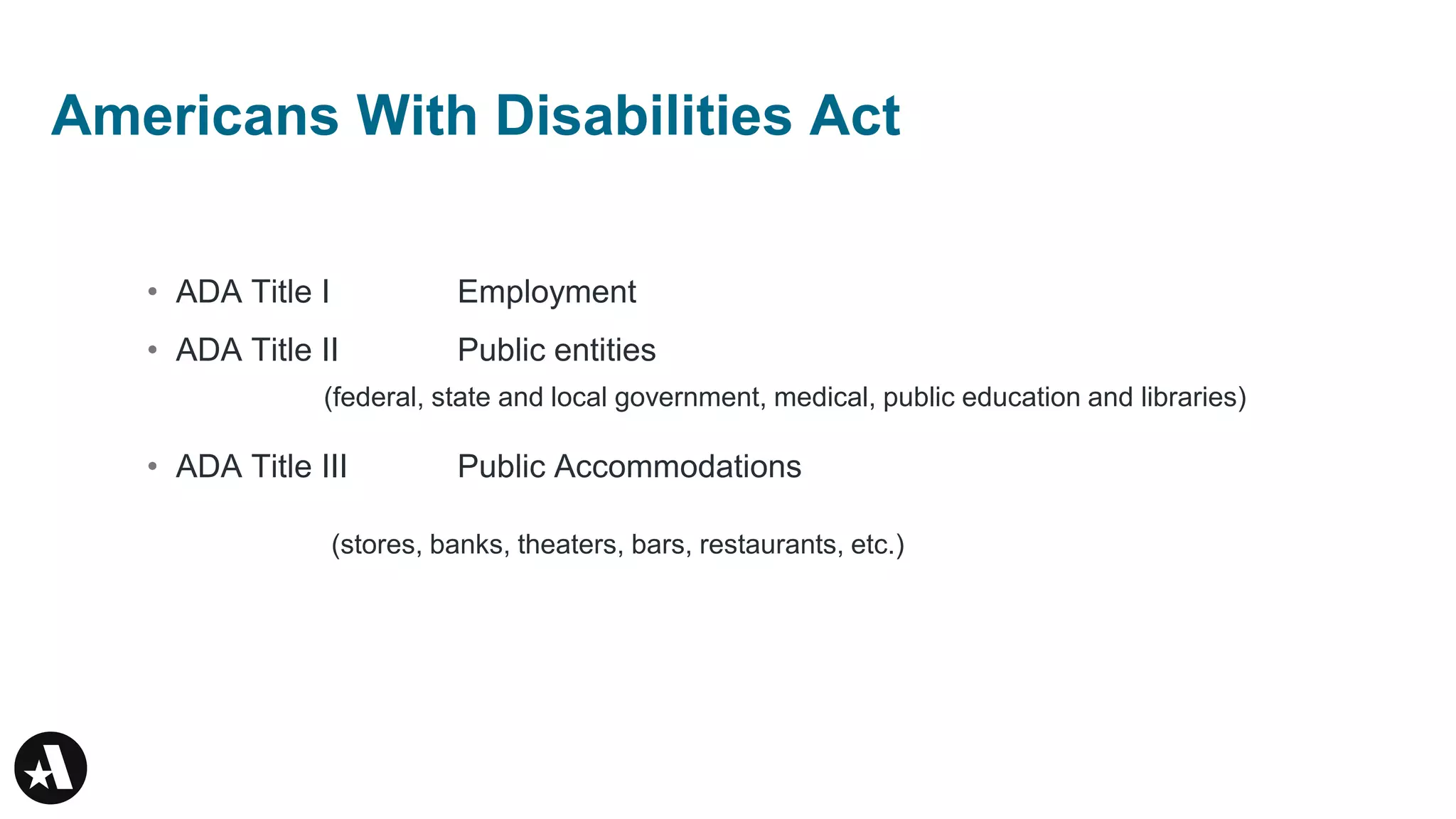 • ADA Title I Employment
• ADA Title II Public entities
• ADA Title III Public Accommodations
(federal, state and local government, medical, public education and libraries)
(stores, banks, theaters, bars, restaurants, etc.)
Americans With Disabilities Act
 