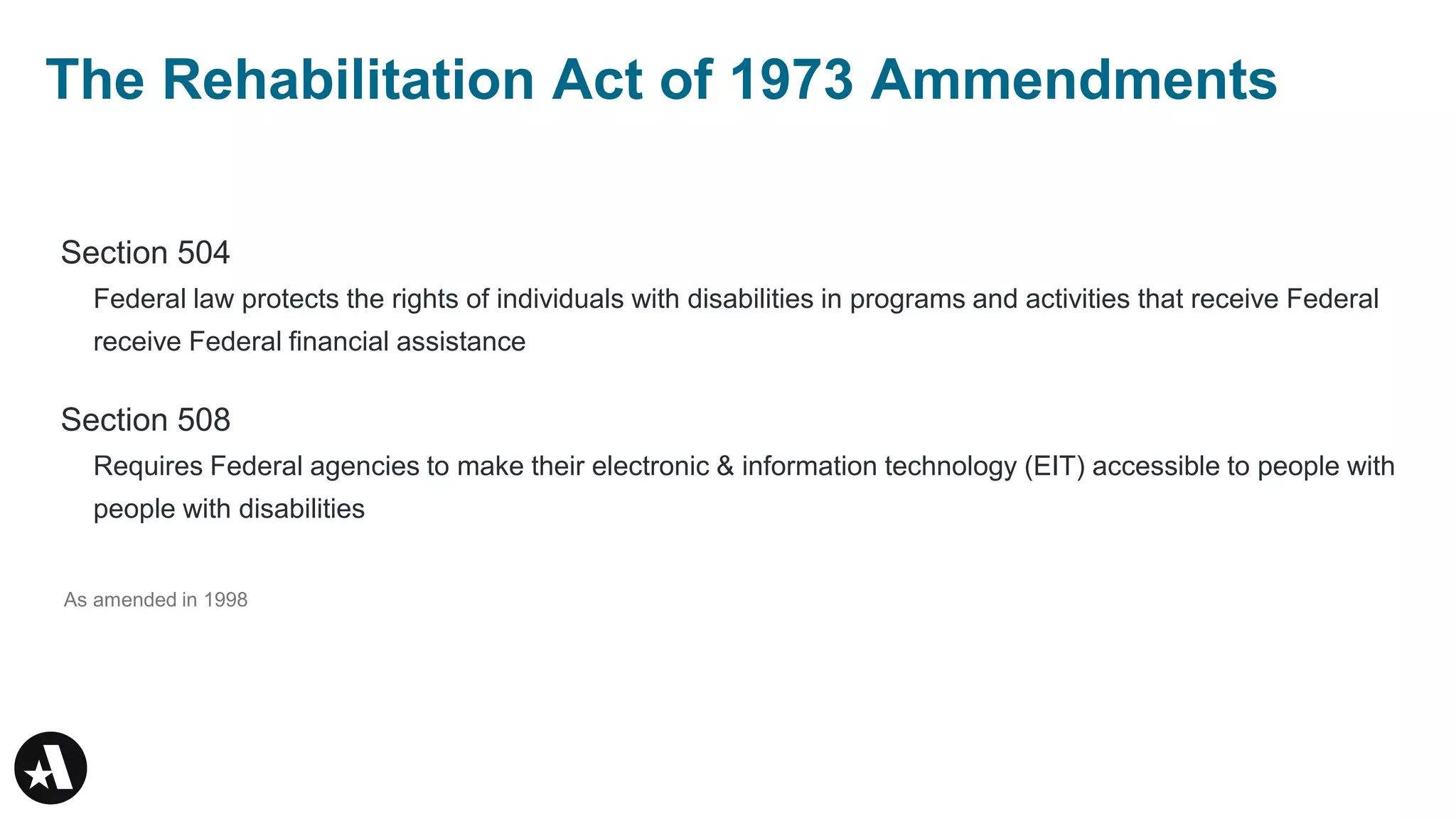 Section 504
Federal law protects the rights of individuals with disabilities in programs and activities that receive Federal
receive Federal financial assistance
Section 508
Requires Federal agencies to make their electronic & information technology (EIT) accessible to people with
people with disabilities
As amended in 1998
The Rehabilitation Act of 1973 Ammendments
 