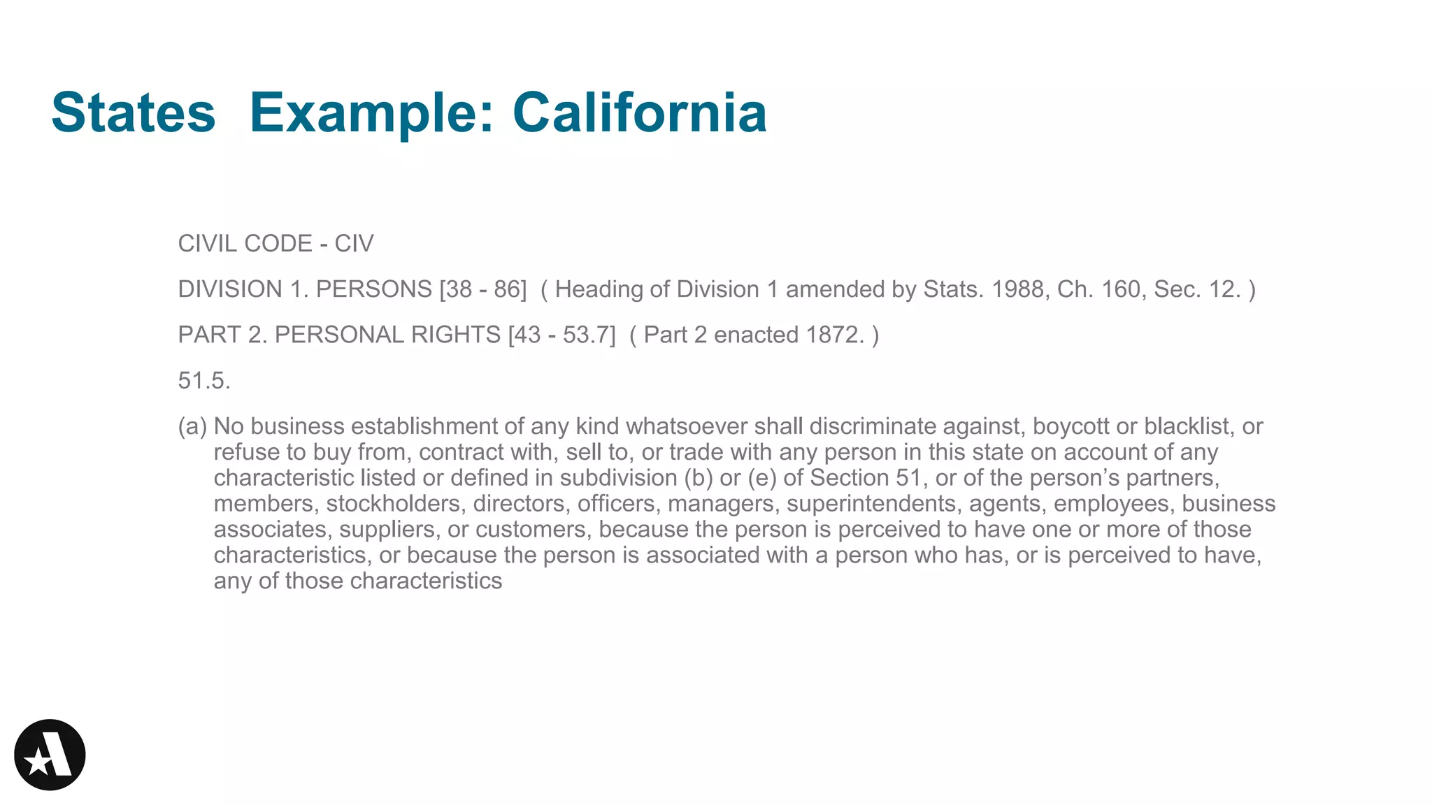 States Example: California
CIVIL CODE - CIV
DIVISION 1. PERSONS [38 - 86] ( Heading of Division 1 amended by Stats. 1988, Ch. 160, Sec. 12. )
PART 2. PERSONAL RIGHTS [43 - 53.7] ( Part 2 enacted 1872. )
51.5.
(a) No business establishment of any kind whatsoever shall discriminate against, boycott or blacklist, or
refuse to buy from, contract with, sell to, or trade with any person in this state on account of any
characteristic listed or defined in subdivision (b) or (e) of Section 51, or of the person’s partners,
members, stockholders, directors, officers, managers, superintendents, agents, employees, business
associates, suppliers, or customers, because the person is perceived to have one or more of those
characteristics, or because the person is associated with a person who has, or is perceived to have,
any of those characteristics
 