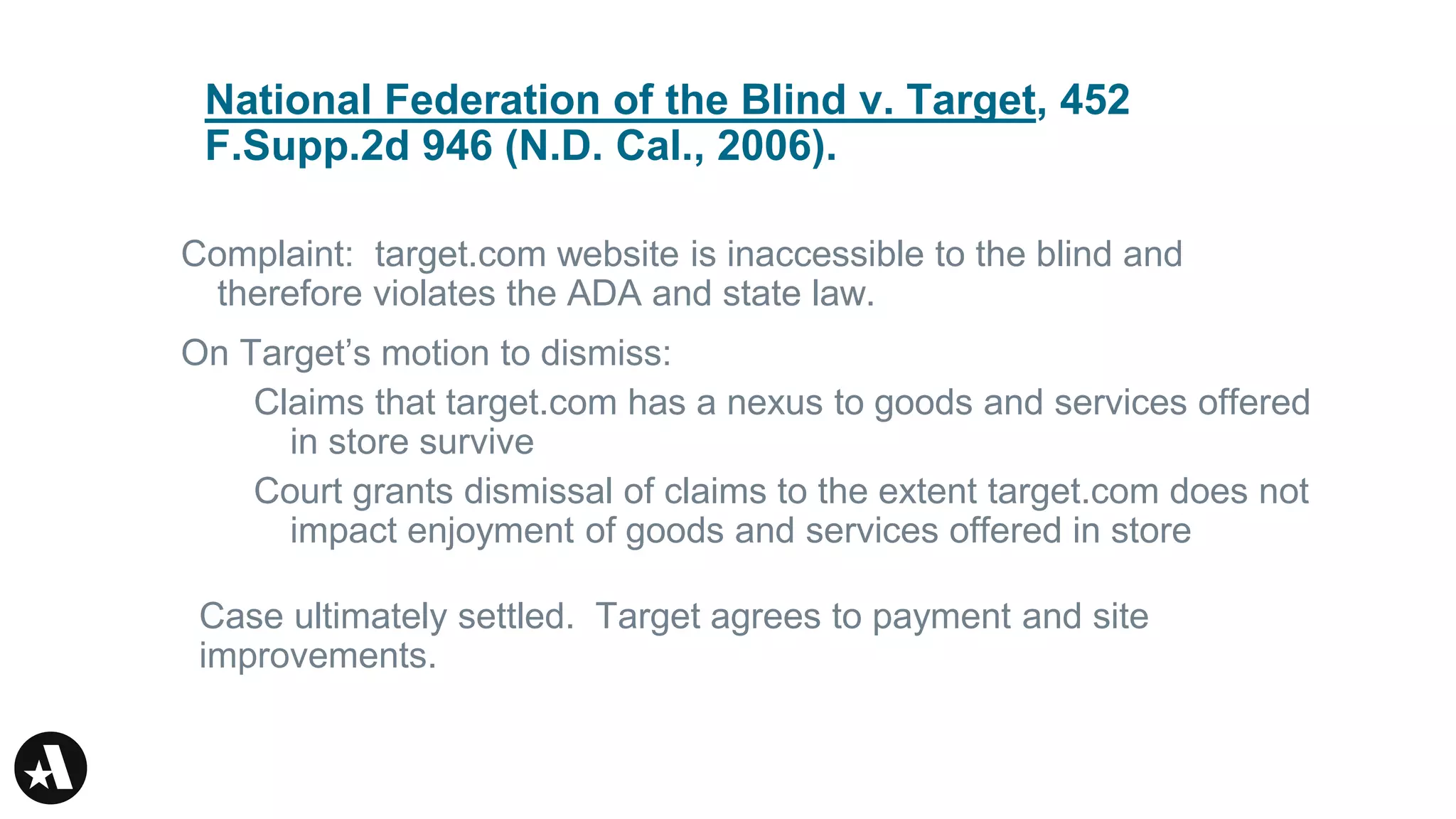 National Federation of the Blind v. Target, 452
F.Supp.2d 946 (N.D. Cal., 2006).
Complaint: target.com website is inaccessible to the blind and
therefore violates the ADA and state law.
On Target’s motion to dismiss:
Claims that target.com has a nexus to goods and services offered
in store survive
Court grants dismissal of claims to the extent target.com does not
impact enjoyment of goods and services offered in store
Case ultimately settled. Target agrees to payment and site
improvements.
 