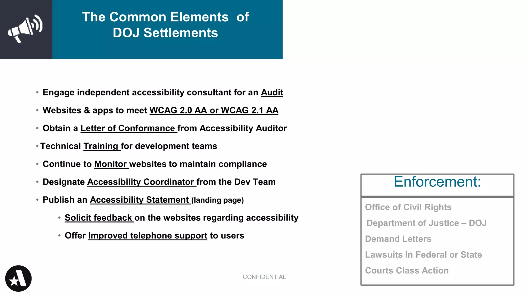 Office of Civil Rights
Department of Justice – DOJ
Demand Letters
Lawsuits In Federal or State
Courts Class Action
• Engage independent accessibility consultant for an Audit
• Websites & apps to meet WCAG 2.0 AA or WCAG 2.1 AA
• Obtain a Letter of Conformance from Accessibility Auditor
•Technical Training for development teams
• Continue to Monitor websites to maintain compliance
• Designate Accessibility Coordinator from the Dev Team
• Publish an Accessibility Statement (landing page)
• Solicit feedback on the websites regarding accessibility
• Offer Improved telephone support to users
Enforcement:
CONFIDENTIAL
The Common Elements of
DOJ Settlements
 
