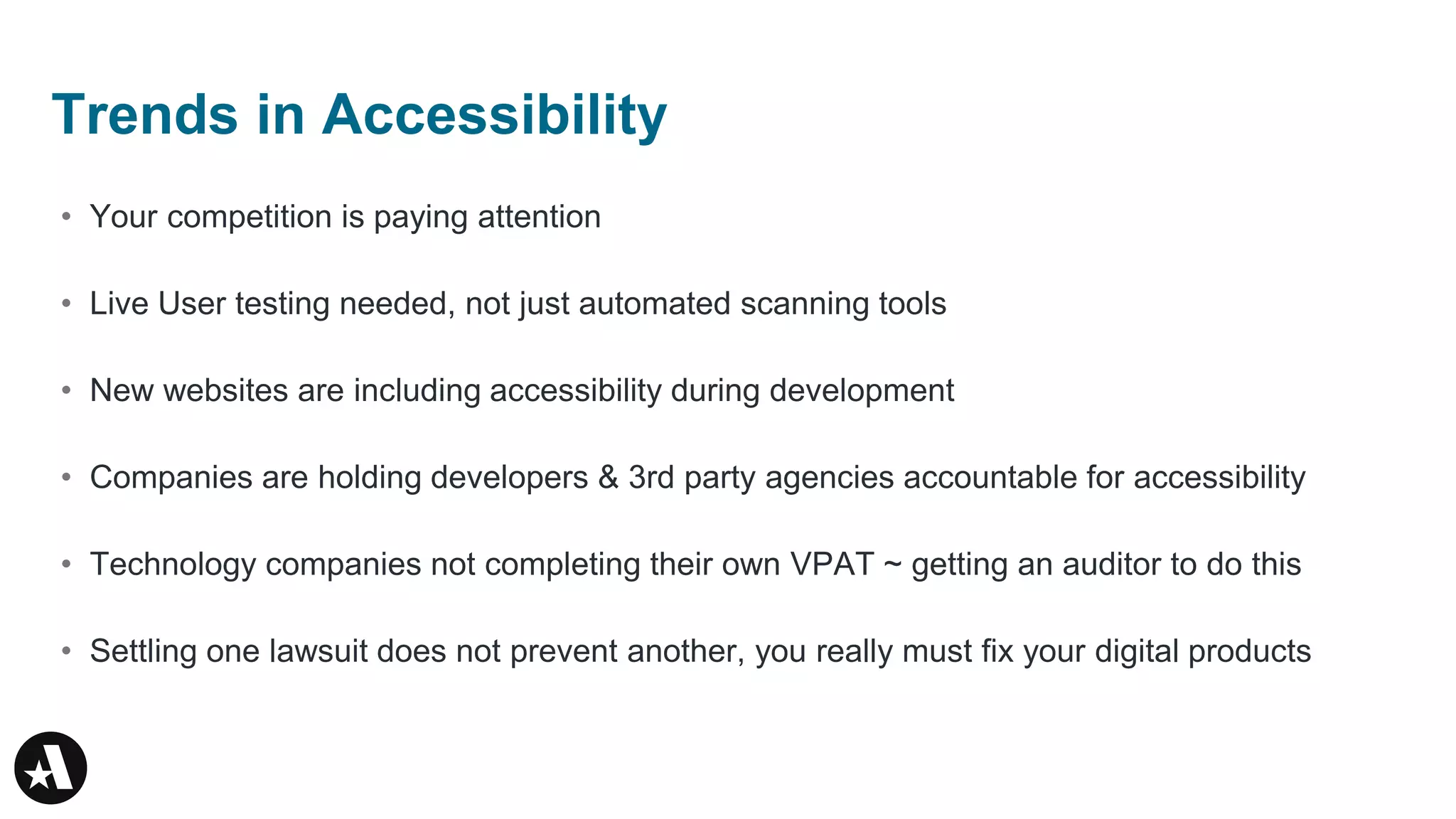 • Your competition is paying attention
• Live User testing needed, not just automated scanning tools
• New websites are including accessibility during development
• Companies are holding developers & 3rd party agencies accountable for accessibility
• Technology companies not completing their own VPAT ~ getting an auditor to do this
• Settling one lawsuit does not prevent another, you really must fix your digital products
Trends in Accessibility
 