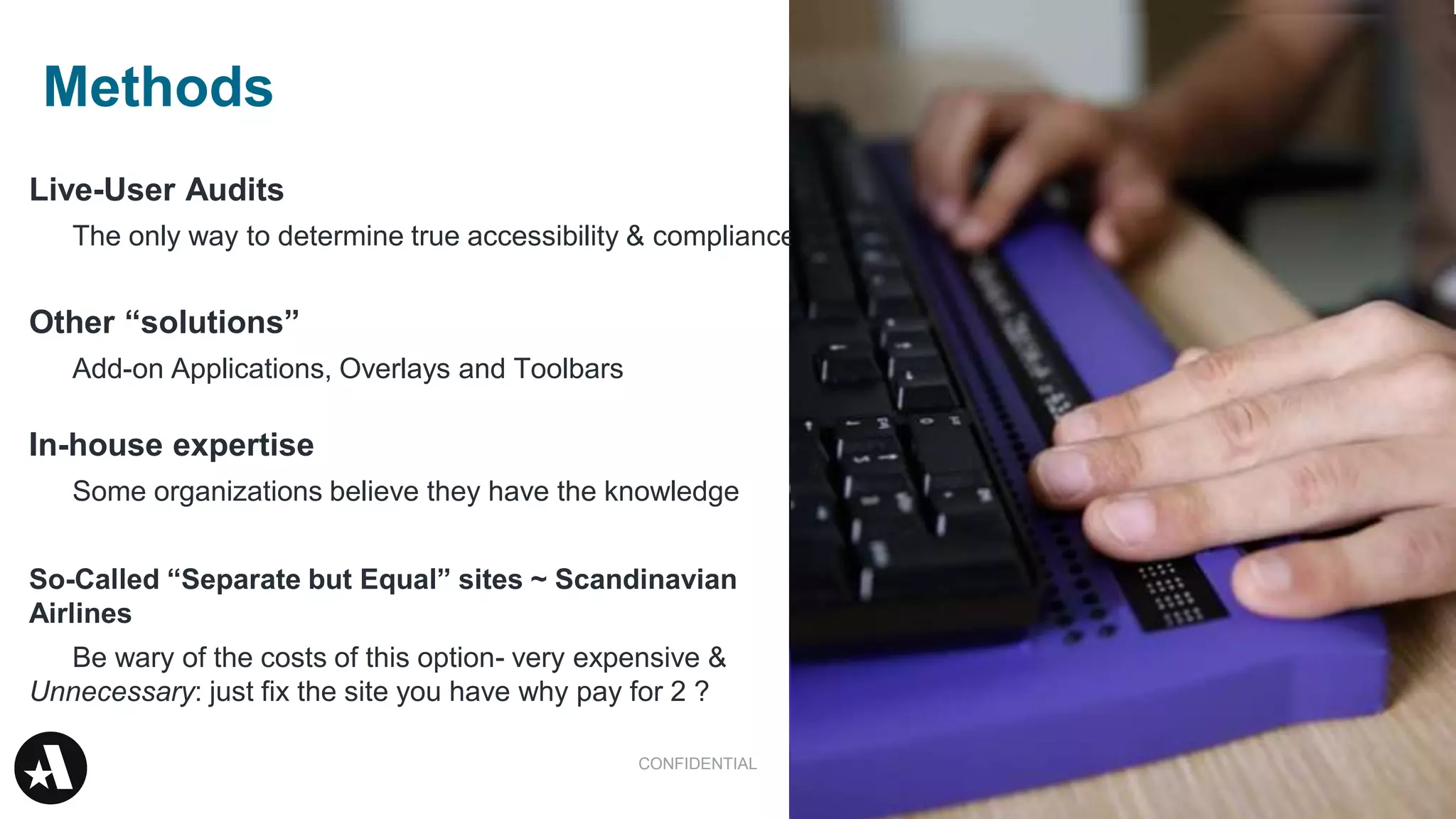 34
Live-User Audits
The only way to determine true accessibility & compliance
Other “solutions”
Add-on Applications, Overlays and Toolbars
In-house expertise
Some organizations believe they have the knowledge
So-Called “Separate but Equal” sites ~ Scandinavian
Airlines
Be wary of the costs of this option- very expensive &
Unnecessary: just fix the site you have why pay for 2 ?
CONFIDENTIAL
Methods
 