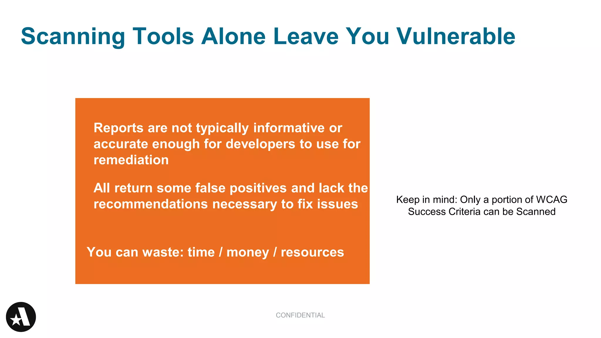 Scanning Tools Alone Leave You Vulnerable
CONFIDENTIAL
You can waste: time / money / resources
Keep in mind: Only a portion of WCAG
Success Criteria can be Scanned
Reports are not typically informative or
accurate enough for developers to use for
remediation
All return some false positives and lack the
recommendations necessary to fix issues
 