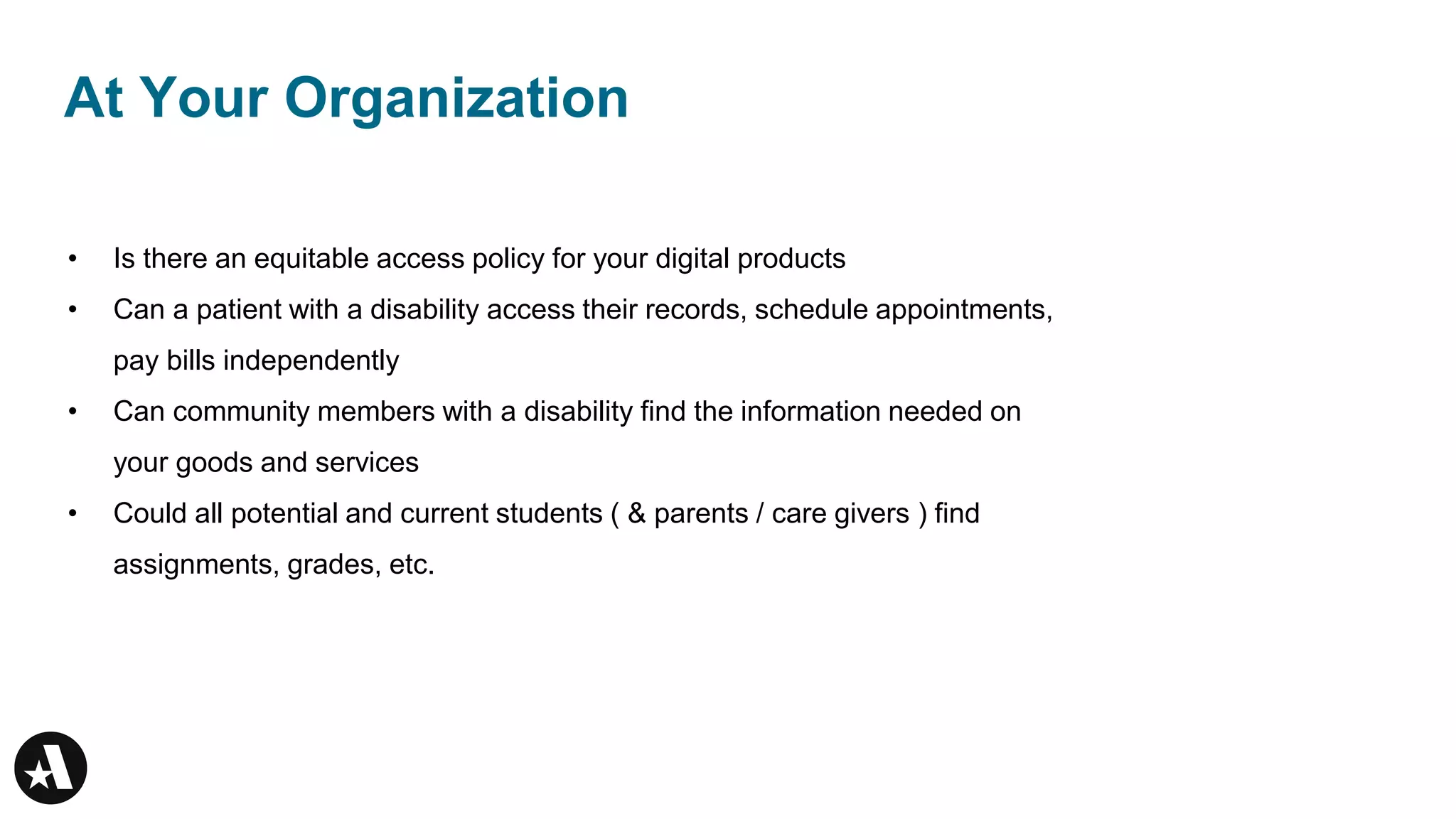 At Your Organization
• Is there an equitable access policy for your digital products
• Can a patient with a disability access their records, schedule appointments,
pay bills independently
• Can community members with a disability find the information needed on
your goods and services
• Could all potential and current students ( & parents / care givers ) find
assignments, grades, etc.
 