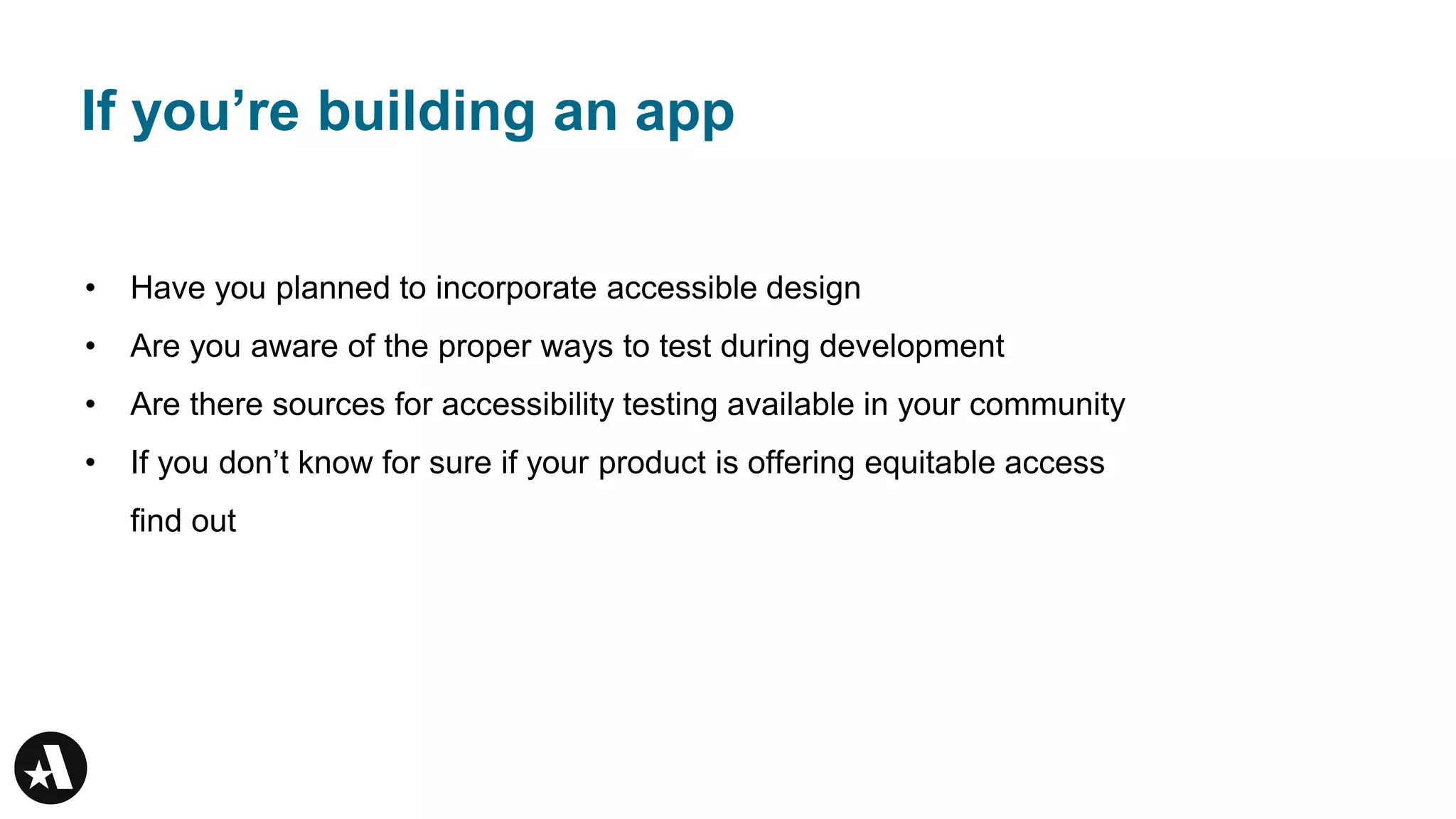 If you’re building an app
• Have you planned to incorporate accessible design
• Are you aware of the proper ways to test during development
• Are there sources for accessibility testing available in your community
• If you don’t know for sure if your product is offering equitable access
find out
 