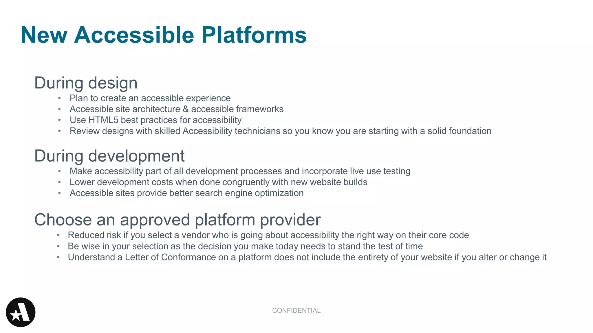 During design
• Plan to create an accessible experience
• Accessible site architecture & accessible frameworks
• Use HTML5 best practices for accessibility
• Review designs with skilled Accessibility technicians so you know you are starting with a solid foundation
During development
• Make accessibility part of all development processes and incorporate live use testing
• Lower development costs when done congruently with new website builds
• Accessible sites provide better search engine optimization
Choose an approved platform provider
• Reduced risk if you select a vendor who is going about accessibility the right way on their core code
• Be wise in your selection as the decision you make today needs to stand the test of time
• Understand a Letter of Conformance on a platform does not include the entirety of your website if you alter or change it
New Accessible Platforms
CONFIDENTIAL
 