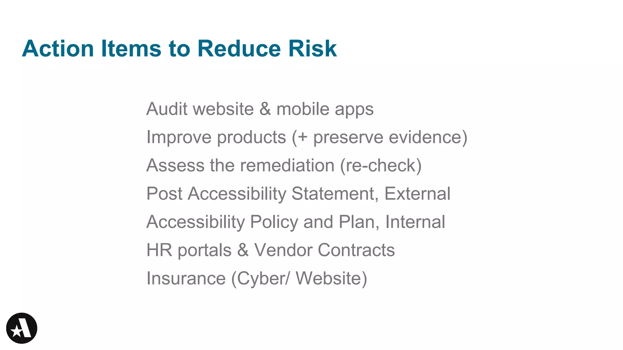 Action Items to Reduce Risk
Audit website & mobile apps
Improve products (+ preserve evidence)
Assess the remediation (re-check)
Post Accessibility Statement, External
Accessibility Policy and Plan, Internal
HR portals & Vendor Contracts
Insurance (Cyber/ Website)
 