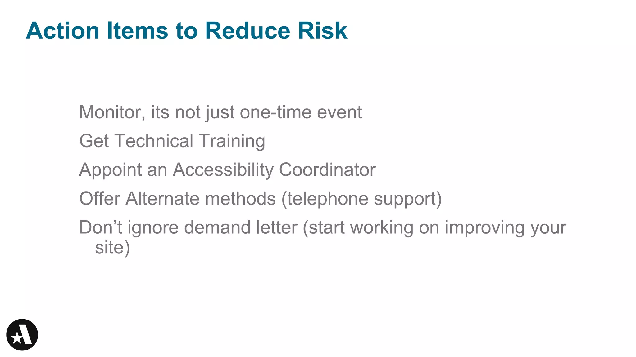 Action Items to Reduce Risk
Monitor, its not just one-time event
Get Technical Training
Appoint an Accessibility Coordinator
Offer Alternate methods (telephone support)
Don’t ignore demand letter (start working on improving your
site)
 