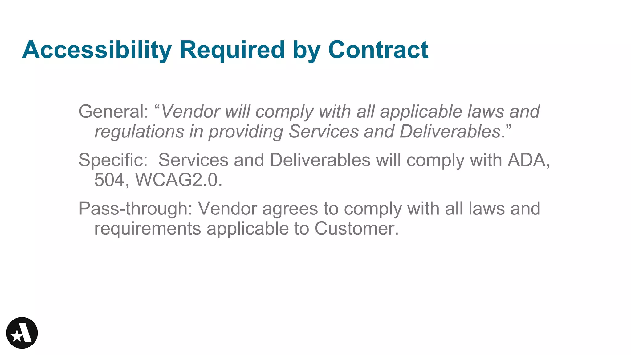 Accessibility Required by Contract
General: “Vendor will comply with all applicable laws and
regulations in providing Services and Deliverables.”
Specific: Services and Deliverables will comply with ADA,
504, WCAG2.0.
Pass-through: Vendor agrees to comply with all laws and
requirements applicable to Customer.
 
