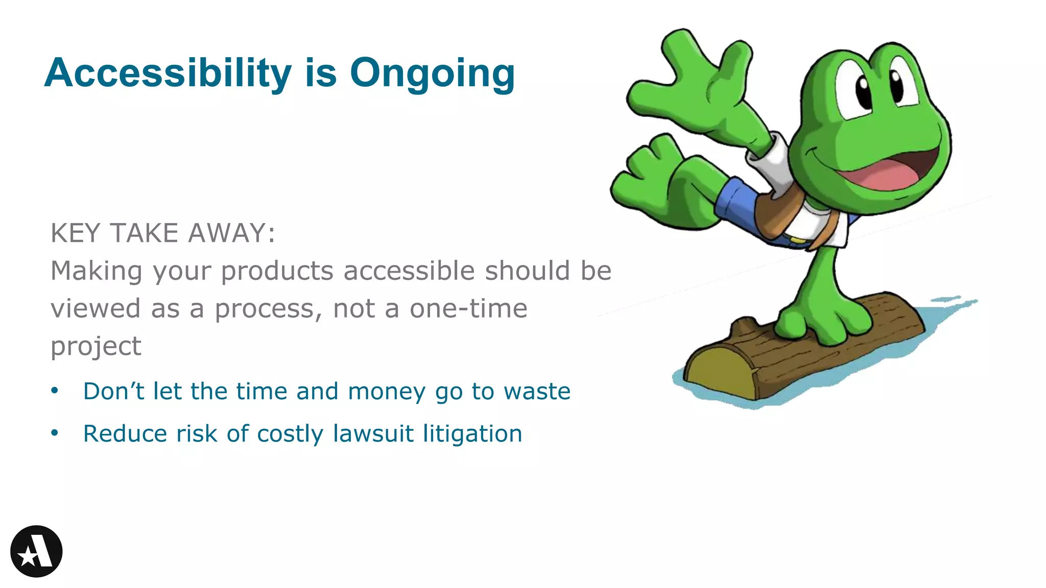 KEY TAKE AWAY:
Making your products accessible should be
viewed as a process, not a one-time
project
• Don’t let the time and money go to waste
• Reduce risk of costly lawsuit litigation
Accessibility is Ongoing
 