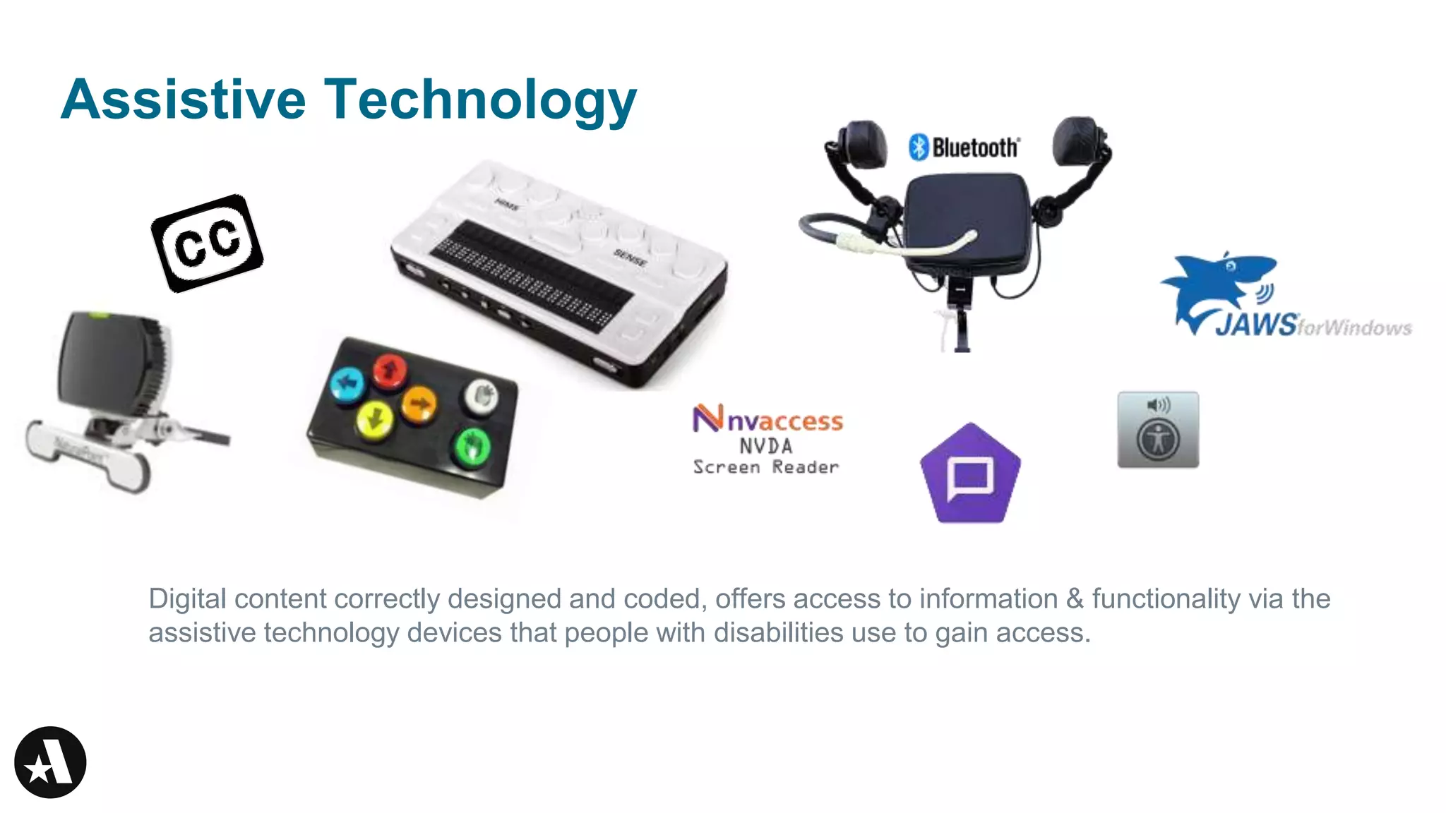 Assistive Technology
Digital content correctly designed and coded, offers access to information & functionality via the
assistive technology devices that people with disabilities use to gain access.
 