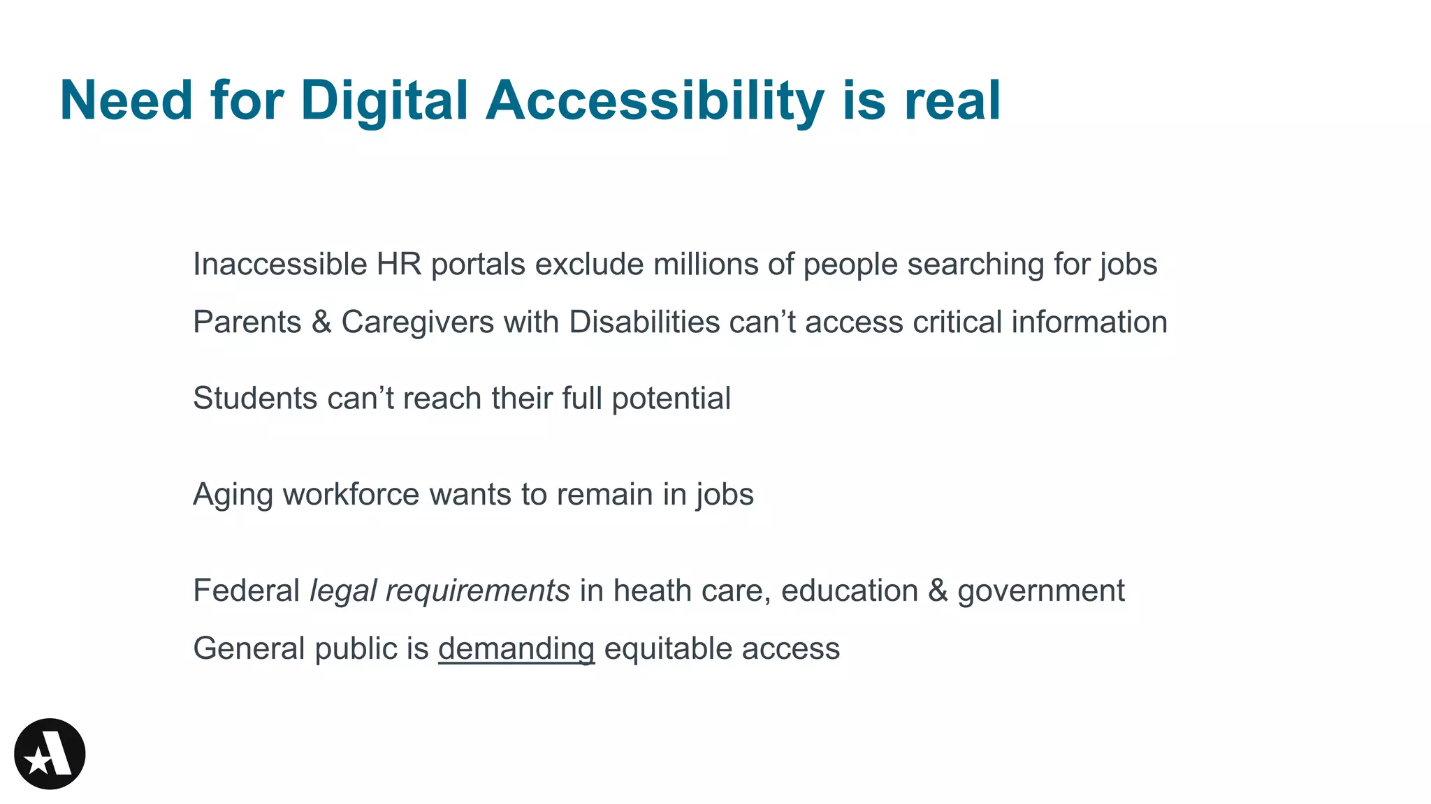 Need for Digital Accessibility is real
Inaccessible HR portals exclude millions of people searching for jobs
Parents & Caregivers with Disabilities can’t access critical information
Students can’t reach their full potential
Aging workforce wants to remain in jobs
Federal legal requirements in heath care, education & government
General public is demanding equitable access
 