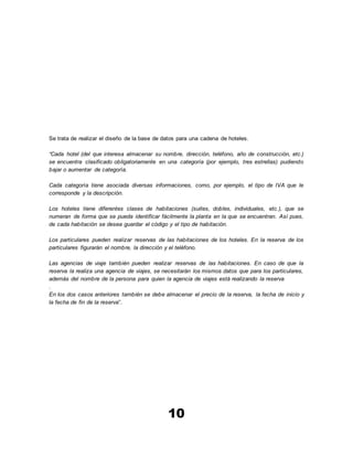 10
Se trata de realizar el diseño de la base de datos para una cadena de hoteles.
“Cada hotel (del que interesa almacenar su nombre, dirección, teléfono, año de construcción, etc.)
se encuentra clasificado obligatoriamente en una categoría (por ejemplo, tres estrellas) pudiendo
bajar o aumentar de categoría.
Cada categoría tiene asociada diversas informaciones, como, por ejemplo, el tipo de IVA que le
corresponde y la descripción.
Los hoteles tiene diferentes clases de habitaciones (suites, dobles, individuales, etc.), que se
numeran de forma que se pueda identificar fácilmente la planta en la que se encuentran. Así pues,
de cada habitación se desea guardar el código y el tipo de habitación.
Los particulares pueden realizar reservas de las habitaciones de los hoteles. En la reserva de los
particulares figurarán el nombre, la dirección y el teléfono.
Las agencias de viaje también pueden realizar reservas de las habitaciones. En caso de que la
reserva la realiza una agencia de viajes, se necesitarán los mismos datos que para los particulares,
además del nombre de la persona para quien la agencia de viajes está realizando la reserva
.
En los dos casos anteriores también se debe almacenar el precio de la reserva, la fecha de inicio y
la fecha de fin de la reserva”.
 