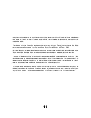 11
Imagina que una agencia de seguros de tu municipio te ha solicitado una base de datos mediante la
cual llevar un control de los accidentes y las multas. Tras una serie de entrevistas, has tomado las
siguientes notas:
“Se desean registrar todas las personas que tienen un vehículo. Es necesario guardar los datos
personales de cada persona (nombre, apellidos, dirección, población, teléfono y DNI).
De cada vehículo se desea almacenar la matrícula, la marca y el modelo. Una persona puede tener
varios vehículos, y puede darse el caso de un vehículo pertenezca a varias personas a la vez.
También se desea incorporar la información destinada a gestionar los accidentes del municipio. Cada
accidente posee un número de referencia correlativo según orden de entrada a la base de datos. Se
desea conocer la fecha, lugar y hora en que ha tenido lugar cada accidente. Se debe tener en cuenta
que un accidente puede involucrar a varias personas y varios vehículos.
Se desea llevar también un registro de las multas que se aplican. Cada multa tendrá asignado un
número de referencia correlativo. Además, deberá registrarse la fecha, hora, lugar de infracción e
importe de la misma. Una multa solo se aplicará a un conductor e involucra a un solo vehículo.”
 