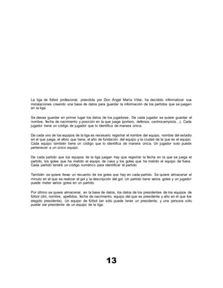 13
La liga de fútbol profesional, presidida por Don Ángel María Villar, ha decidido informatizar sus
instalaciones creando una base de datos para guardar la información de los partidos que se juegan
en la liga.
Se desea guardar en primer lugar los datos de los jugadores. De cada jugador se quiere guardar el
nombre, fecha de nacimiento y posición en la que juega (portero, defensa, centrocampista…). Cada
jugador tiene un código de jugador que lo identifica de manera única.
De cada uno de los equipos de la liga es necesario registrar el nombre del equipo, nombre del estadio
en el que juega, el aforo que tiene, el año de fundación del equipo y la ciudad de la que es el equipo.
Cada equipo también tiene un código que lo identifica de manera única. Un jugador solo puede
pertenecer a un único equipo.
De cada partido que los equipos de la liga juegan hay que registrar la fecha en la que se juega el
partido, los goles que ha metido el equipo de casa y los goles que ha metido el equipo de fuera.
Cada partido tendrá un código numérico para identificar el partido.
También se quiere llevar un recuento de los goles que hay en cada partido. Se quiere almacenar el
minuto en el que se realizar el gol y la descripción del gol. Un partido tiene varios goles y un jugador
puede meter varios goles en un partido.
Por último se quiere almacenar, en la base de datos, los datos de los presidentes de los equipos de
fútbol (dni, nombre, apellidos, fecha de nacimiento, equipo del que es presidente y año en el que fue
elegido presidente). Un equipo de fútbol tan sólo puede tener un presidente, y una persona sólo
puede ser presidente de un equipo de la liga.
 