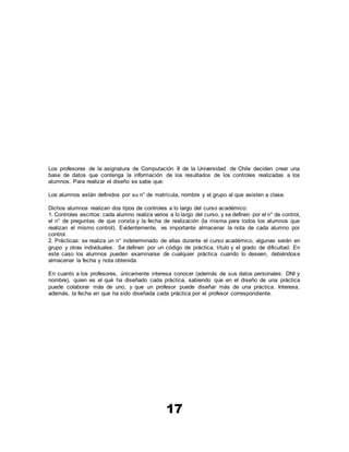 17
Los profesores de la asignatura de Computación II de la Universidad de Chile deciden crear una
base de datos que contenga la información de los resultados de los controles realizadas a los
alumnos. Para realizar el diseño se sabe que:
Los alumnos están definidos por su n° de matrícula, nombre y el grupo al que asisten a clase.
Dichos alumnos realizan dos tipos de controles a lo largo del curso académico:
1. Controles escritos: cada alumno realiza varios a lo largo del curso, y se definen por el n° de control,
el n° de preguntas de que consta y la fecha de realización (la misma para todos los alumnos que
realizan el mismo control). Evidentemente, es importante almacenar la nota de cada alumno por
control.
2. Prácticas: se realiza un n° indeterminado de ellas durante el curso académico, algunas serán en
grupo y otras individuales. Se definen por un código de práctica, título y el grado de dificultad. En
este caso los alumnos pueden examinarse de cualquier práctica cuando lo deseen, debiéndose
almacenar la fecha y nota obtenida.
En cuanto a los profesores, únicamente interesa conocer (además de sus datos personales: DNI y
nombre), quien es el qué ha diseñado cada práctica, sabiendo que en el diseño de una práctica
puede colaborar más de uno, y que un profesor puede diseñar más de una práctica. Interesa,
además, la fecha en que ha sido diseñada cada práctica por el profesor correspondiente.
 