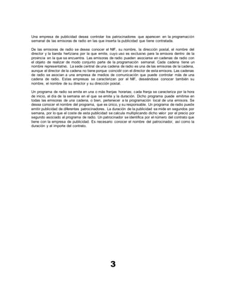 3
Una empresa de publicidad desea controlar los patrocinadores que aparecen en la programación
semanal de las emisoras de radio en las que inserta la publicidad que tiene contratada.
De las emisoras de radio se desea conocer el NIF, su nombre, la dirección postal, el nombre del
director y la banda hertziana por la que emite, cuyo uso es exclusivo para la emisora dentro de la
provincia en la que se encuentra. Las emisoras de radio pueden asociarse en cadenas de radio con
el objeto de realizar de modo conjunto parte de la programación semanal. Cada cadena tiene un
nombre representativo. La sede central de una cadena de radio es una de las emisoras de la cadena,
aunque el director de la cadena no tiene porque coincidir con el director de esta emisora. Las cadenas
de radio se asocian a una empresa de medios de comunicación que puede controlar más de una
cadena de radio. Estas empresas se caracterizan por el NIF, deseándose conocer también su
nombre, el nombre de su director y su dirección postal.
Un programa de radio se emite en una o más franjas horarias; cada franja se caracteriza por la hora
de inicio, el día de la semana en el que se emite y la duración. Dicho programa puede emitirse en
todas las emisoras de una cadena, o bien, pertenecer a la programación local de una emisora. Se
desea conocer el nombre del programa, que es único, y su responsable. Un programa de radio puede
emitir publicidad de diferentes patrocinadores. La duración de la publicidad se mide en segundos por
semana, por lo que el coste de esta publicidad se calcula multiplicando dicho valor por el precio por
segundo asociado al programa de radio. Un patrocinador se identifica por el número del contrato que
tiene con la empresa de publicidad. Es necesario conocer el nombre del patrocinador, así como la
duración y el importe del contrato.
 