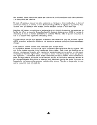 4
Una guardería desea controlar los gastos que cada uno de los niños realiza a través de su asistencia
y de las comidas que consume.
De cada niño se desea conocer los datos propios de su matrícula en el centro educativo, es decir, el
número de matrícula, el nombre, la fecha de nacimiento y la fecha de ingreso en la guardería. Para
aquellos niños que se hayan dado de baja, también se desea conocer la fecha de la baja.
Los niños sólo pueden ser recogidos en la guardería por un conjunto de personas que suelen ser un
familiar del niño o un conocido de sus familiares De éstos se desea conocer el DNI, el nombre, la
dirección y al menos un número de teléfono de contacto. Además, debe de quedar constancia de
cuál es la relación entre la persona autorizada y el niño.
El coste mensual del niño en la guardería es abonado por una persona, de la que se desea conocer
el DNI, el nombre, la dirección, el teléfono, y el número de la cuenta corriente en la que se realizará
el cargo.
Estas personas también pueden estar autorizadas para recoger al niño.
En la guardería aparece un conjunto de menús, compuesto por una serie de platos concretos, cada
uno de los cuales presentan unos ingredientes determinados. Cada menú se identifica por un
número, mientras que los platos y los ingredientes se caracterizan por su nombre. Un niño puede
ser alérgico a diferentes ingredientes, y por tanto no puede consumir los platos en los que aparece
este ingrediente. Estas alergias deben de ser controladas para evitar posibles intoxicaciones en los
niños. El cargo mensual de un niño se calcula como la suma de un coste fijo mensual y el coste de
las comidas realizadas. Este último se obtiene a partir del número de días que el niño ha comido en
la guardería, por lo que resulta necesario controlar dicho número. Además, se desea saber el menú
que ha consumido cada niño cada día
 