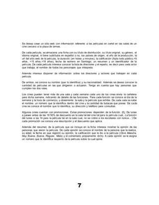 7
Se desea crear un sitio web con información referente a las películas en cartel en las salas de un
cine cercano a la plaza de armas.
De cada película, se almacena una ficha con su título de distribución, su título original, su género, el
idioma original, si tiene subtítulos en español o no, los países de origen, el año de la producción, la
url del sitio web de la película, la duración (en horas y minutos), la calificación (Apta todo público,+9
años, +15 años,+18 años), fecha de estreno en Santiago, un resumen y un identificador de la
película. De cada película interesa conocer la lista de directores y el reparto, es decir para cada actor
que trabaja, el nombre de todos los personajes que interpreta.
Además interesa disponer de información sobre los directores y actores que trabajan en cada
película.
De ambos, se conoce su nombre (que lo identifica) y su nacionalidad. Además se desea conocer la
cantidad de películas en las que dirigieron o actuaron. Tenga en cuenta que hay personas que
cumplen los dos roles.
Los cines pueden tener más de una sala y cada semana cada uno de los cines envía la cartelera
para dicha semana, indicando de detalle de las funciones. Para cada función se conoce el día de la
semana y la hora de comienzo, y obviamente la sala y la película que exhibe. De cada sala se sabe
el nombre, un número que la identifica dentro del cine y la cantidad de butacas que posee. De cada
cine se conoce el nombre que lo identifica, su dirección y teléfono para consultas.
Algunos cines cuentan con promociones. Estas promociones dependen de la función. (Ej. De lunes
a jueves antes de las 18 50% de descuento en la sala tal del cine tal para la película cual...La función
del lunes a las 14 para la película tal en la sala cual, no se cobra a los escolares con túnica... ) De
cada promoción se conoce una descripción y el descuento que aplica.
Además del resumen de la película que se incluye en la ficha interesa mostrar la opinión de las
personas que vieron la película. De cada opinión se conoce el nombre de la persona que la realiza,
su edad, le fecha en que registró su opinión, la calificación que le dio a la película (Obra Maestra,
Muy Buena, Buena, Regular, Mala) y el comentario propiamente dicho. A cada opinión se le asigna
un número que la identifica respecto de la película sobre la cual opina.
 