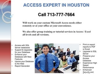 Tel. 713-777-7664
ACCESS EXPERT IN HOUSTON
Will work on your custom Microsoft Access needs either
remotely or at your office at your convenience.
We also offer group training or tutorial services in Access / Excel
all levels and all versions.
• Print or export
reports to PDF
or Excel
• Upgrade to SQL
Server
• Preserve your
Access
Database
• Experience High
Speed
Performance
• Enhanced
Security and
• Access with SQL
Server databases
• Support & Upgrades
for your Database
• Enhance your
Database with New
Features
• Upsize your Database
to the Web
• Report Generator
Call 713-777-7664
 