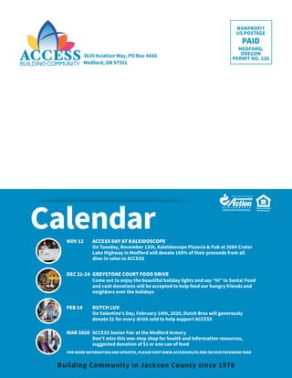 3630 Aviation Way, PO Box 4666
Medford, OR 97501
EQUAL HOUSING
OPPORTUNITY
NONPROFIT
US POSTAGE
PAID
MEDFORD,
OREGON
PERMIT NO. 226
16 / ACCESS NEWS
Calendar
Building Community in Jackson County since 1976
NOV 12	 ACCESS DAY AT KALEIDOSCOPE
On Tuesday, November 12th, Kaleidoscope Pizzeria & Pub at 3084 Crater
Lake Highway in Medford will donate 100% of their proceeds from all
dine-in sales to ACCESS
DEC 21-24	 GREYSTONE COURT FOOD DRIVE
Come out to enjoy the beautiful holiday lights and say “hi” to Santa! Food
and cash donations will be accepted to help feed our hungry friends and
neighbors over the holidays
FEB 14	 DUTCH LUV
On Valentine’s Day, February 14th, 2020, Dutch Bros will generously
donate $1 for every drink sold to help support ACCESS
MAR 2020	 ACCESS Senior Fair at the Medford Armory
Don’t miss this one-stop shop for health and information resources,
suggested donation of $1 or one can of food
FOR MORE INFORMATION AND UPDATES, PLEASE VISIT WWW.ACCESSHELPS.ORG OR OUR FACEBOOK PAGE
 
